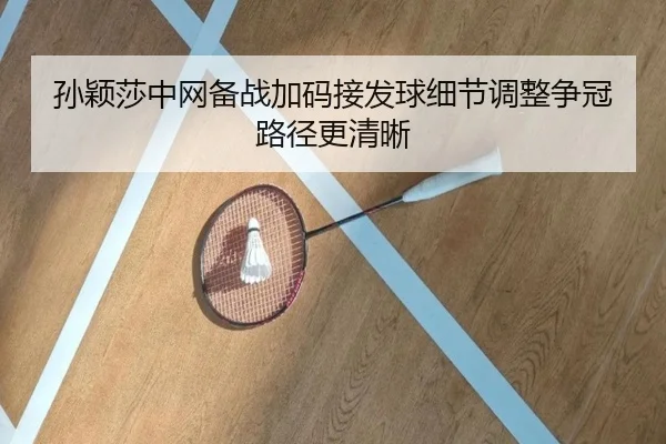 孙颖莎中网备战加码接发球细节调整争冠路径更清晰